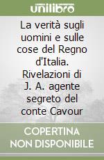 La verità sugli uomini e sulle cose del Regno d'Italia. Rivelazioni di J. A. agente segreto del conte Cavour