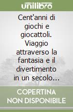 Cent'anni di giochi e giocattoli. Viaggio attraverso la fantasia e il divertimento in un secolo di storia