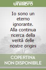 Io sono un eterno ignorante. Alla continua ricerca della verità delle nostre origini