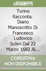 Torino Racconta. Diario Manoscritto Di Francesco Ludovico Soleri Dal 22 Marzo 1682 Al 27 Febbraio 1721 E Il Suo Giornale Dell'Assedio Del 1706