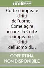 Corte europea e diritti dell'uomo. Come agire innanzi la Corte europea dei diritti dell'uomo di Strasburgo ed applicare la Convenzione nel diritto interno italiano libro