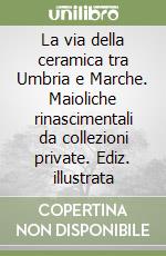 La via della ceramica tra Umbria e Marche. Maioliche rinascimentali da collezioni private. Ediz. illustrata libro