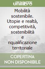 Mobilità sostenibile. Utopie e realtà, competitività, sostenibilità e riqualificazione territoriale libro