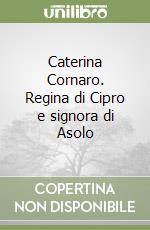 Caterina Cornaro. Regina di Cipro e signora di Asolo