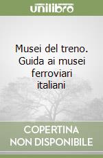 Musei del treno. Guida ai musei ferroviari italiani libro