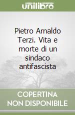 Pietro Arnaldo Terzi. Vita e morte di un sindaco antifascista