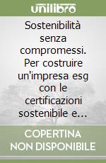 Sostenibilità senza compromessi. Per costruire un'impresa esg con le certificazioni sostenibile e duratura senza rinunciare al profitto libro