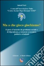 Ma a che gioco giochiamo? Il gioco d'azzardo da problema sociale e di dipendenza, a interessi economici, politici e criminali. Con DVD