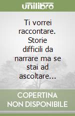 Ti vorrei raccontare. Storie difficili da narrare ma se stai ad ascoltare... libro