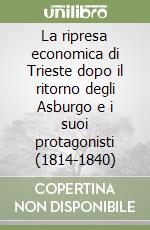 La ripresa economica di Trieste dopo il ritorno degli Asburgo e i suoi protagonisti (1814-1840) libro