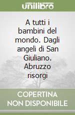 A tutti i bambini del mondo. Dagli angeli di San Giuliano. Abruzzo risorgi libro