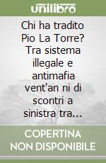 Chi ha tradito Pio La Torre? Tra sistema illegale e antimafia vent'an ni di scontri a sinistra tra Giuseppe Arnone e Angelo Capodicasa libro