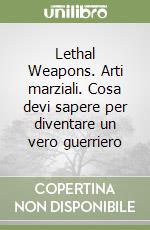 Lethal Weapons. Arti marziali. Cosa devi sapere per diventare un vero guerriero