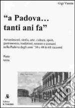 A Padova... tanti anni fa (parte terza). Avvenimenti, storia, arte, cultura, gastronomia, sport... usanze e costumi nella Padova degli anni '30 e '40 in 68 racconti