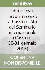 Libri e testi. Lavori in corso a Cassino. Atti del Seminario internazionale (Cassino, 30-31 gennaio 2012) libro