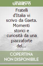 Fratelli d'Italia vi scrivo da Gaeta. Momenti storici e curiosità da una piazzaforte del mediterraneo 1847-2011 libro