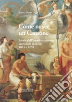 Come nasce un Cantone. Storia dell'amministrazione cantonale ticinese, 1803-1855 libro