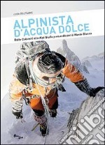 Alpinista d'acqua dolce. Dalle Dolomiti alle Alpi Giulie passando per il Monte Bianco