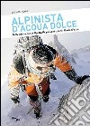 Alpinista d'acqua dolce. Dalle Dolomiti alle Alpi Giulie passando per il Monte Bianco libro