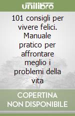 101 consigli per vivere felici. Manuale pratico per affrontare meglio i problemi della vita