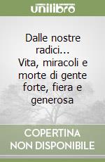 Dalle nostre radici... Vita, miracoli e morte di gente forte, fiera e generosa libro