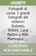 Fotografi di corsa. I grandi fotografi del ciclismo: Roberto Bettini, Luca Bettini e Aldo Martinuzzi. Ediz. illustrata