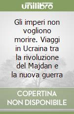Gli imperi non vogliono morire. Viaggi in Ucraina tra la rivoluzione del Majdan e la nuova guerra libro