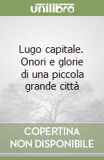 Lugo capitale. Onori e glorie di una piccola grande città libro