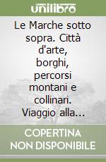 Le Marche sotto sopra. Città d'arte, borghi, percorsi montani e collinari. Viaggio alla scoperta di luoghi preziosi, testimonianze storiche, tradizioni popolari libro