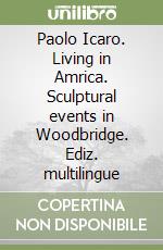 Paolo Icaro. Living in Amrica. Sculptural events in Woodbridge. Ediz. multilingue libro