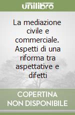 La mediazione civile e commerciale. Aspetti di una riforma tra aspettative e difetti