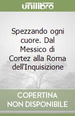 Spezzando ogni cuore. Dal Messico di Cortez alla Roma dell'Inquisizione libro