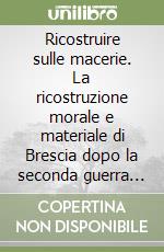 Ricostruire sulle macerie. La ricostruzione morale e materiale di Brescia dopo la seconda guerra mondiale (1945-1951) libro