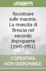 Ricostruire sulle macerie. La rinascita di Brescia nel secondo dopoguerra (1945-1951) libro
