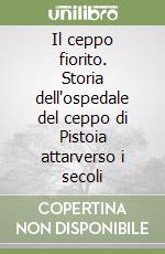 Il ceppo fiorito. Storia dell'ospedale del ceppo di Pistoia attarverso i secoli libro