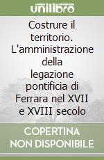 Costrure il territorio. L'amministrazione della legazione pontificia di Ferrara nel XVII e XVIII secolo