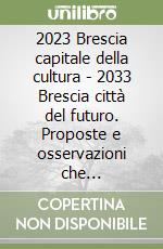 2023 Brescia capitale della cultura - 2033 Brescia città del futuro. Proposte e osservazioni che Bresciacittagrande ha raccolto negli ultimi anni