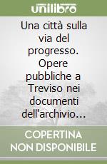 Una città sulla via del progresso. Opere pubbliche a Treviso nei documenti dell'archivio comunale, 1900-1936