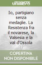 Io, partigiano senza medaglie. La Resistenza fra il novarese, la Valsesia e la val d'Ossola libro