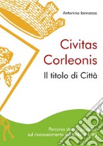 Civitas Corleonis. il titolo di Città. Percorso storico giuridico sul riconoscimento del titolo di città. Nuova ediz. libro