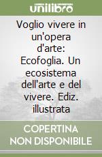 Voglio vivere in un'opera d'arte: Ecofoglia. Un ecosistema dell'arte e del vivere. Ediz. illustrata