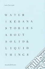 Water Ikebana. Stories about solid & liquid things. Ediz. illustrata