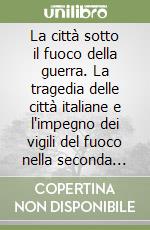 La città sotto il fuoco della guerra. La tragedia delle città italiane e l'impegno dei vigili del fuoco nella seconda guerra mondiale libro