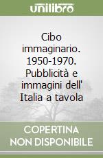 Cibo immaginario. 1950-1970. Pubblicità e immagini dell' Italia a tavola libro