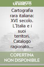 Cartografia rara italiana: XVI secolo. L'Italia e i suoi territori. Catalogo ragionato delle carte a stampa