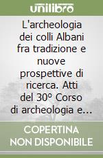 L'archeologia dei colli Albani fra tradizione e nuove prospettive di ricerca. Atti del 30° Corso di archeologia e storia antica del museo civico di Albano