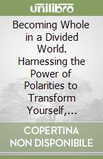 Becoming Whole in a Divided World. Harnessing the Power of Polarities to Transform Yourself, Relationships, and Organizations libro