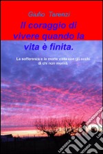 Il coraggio di vivere quando la vita e finita.. La sofferenza e la morte vista con gli occhi di chi non morira. libro