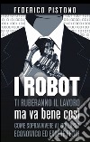 I robot ti ruberanno il lavoro, ma va bene così libro di Pistono Federico