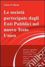 Le società partecipate dagli enti pubblici nel nuovo testo unico. Decreto legislativo 19 agosto 2016, n. 175, recante testo unico in materia di s ocietà... libro